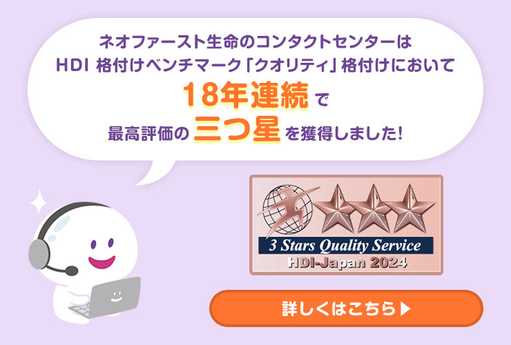 ネオファースト生命のコンタクトセンターはHDI 格付けベンチマーク「クオリティ」格付けにおいて18年連続で最高評価の三つ星を獲得しました!詳しくはこちら